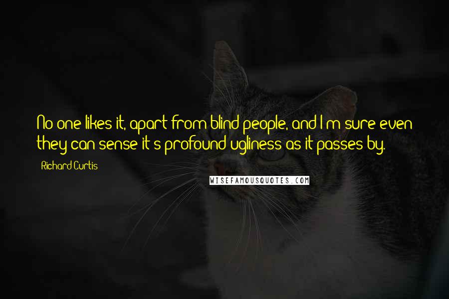 Richard Curtis Quotes: No one likes it, apart from blind people, and I'm sure even they can sense it's profound ugliness as it passes by.