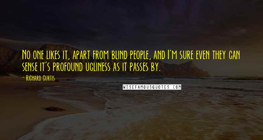 Richard Curtis Quotes: No one likes it, apart from blind people, and I'm sure even they can sense it's profound ugliness as it passes by.