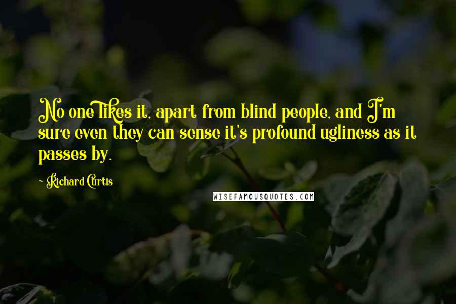 Richard Curtis Quotes: No one likes it, apart from blind people, and I'm sure even they can sense it's profound ugliness as it passes by.