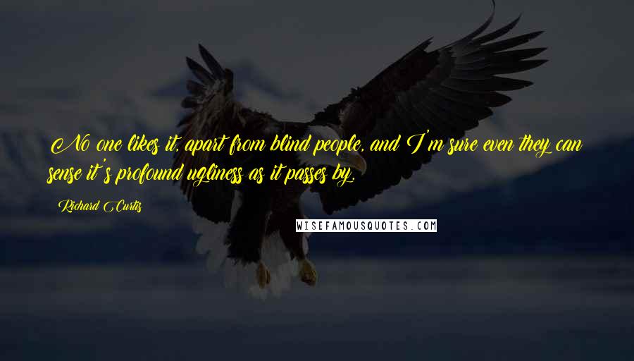 Richard Curtis Quotes: No one likes it, apart from blind people, and I'm sure even they can sense it's profound ugliness as it passes by.