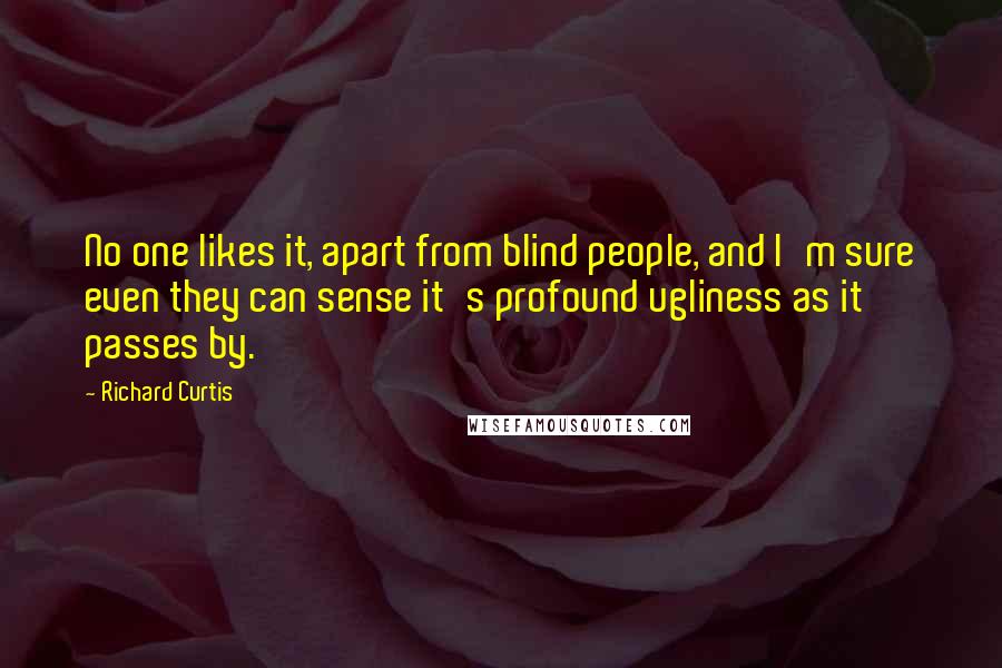 Richard Curtis Quotes: No one likes it, apart from blind people, and I'm sure even they can sense it's profound ugliness as it passes by.