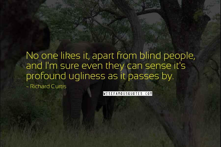 Richard Curtis Quotes: No one likes it, apart from blind people, and I'm sure even they can sense it's profound ugliness as it passes by.