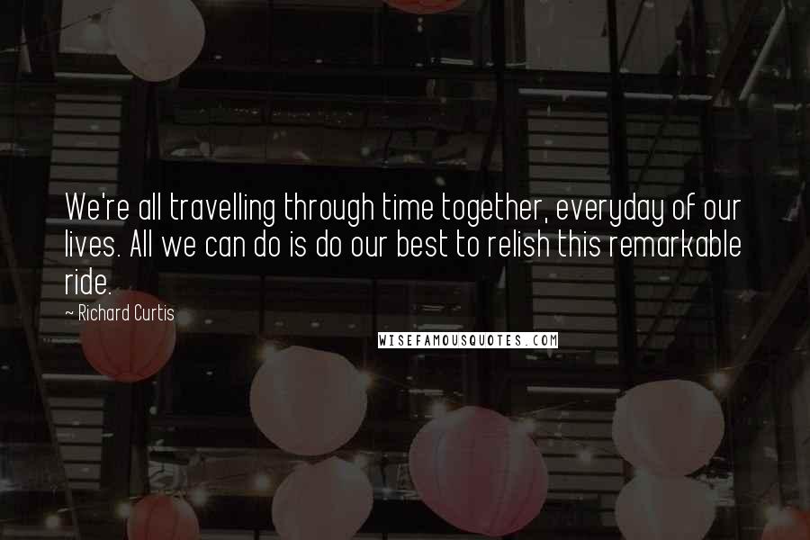 Richard Curtis Quotes: We're all travelling through time together, everyday of our lives. All we can do is do our best to relish this remarkable ride.