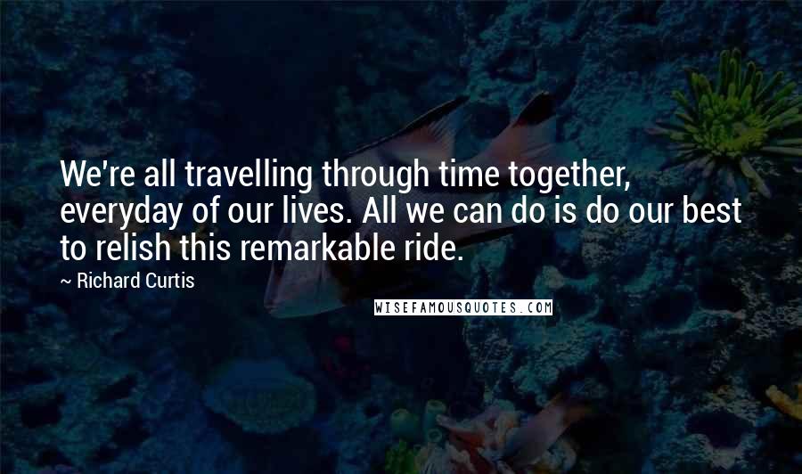 Richard Curtis Quotes: We're all travelling through time together, everyday of our lives. All we can do is do our best to relish this remarkable ride.