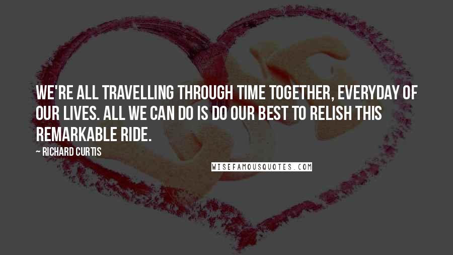 Richard Curtis Quotes: We're all travelling through time together, everyday of our lives. All we can do is do our best to relish this remarkable ride.