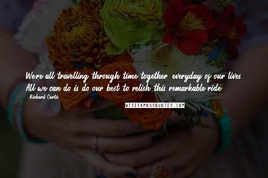 Richard Curtis Quotes: We're all travelling through time together, everyday of our lives. All we can do is do our best to relish this remarkable ride.