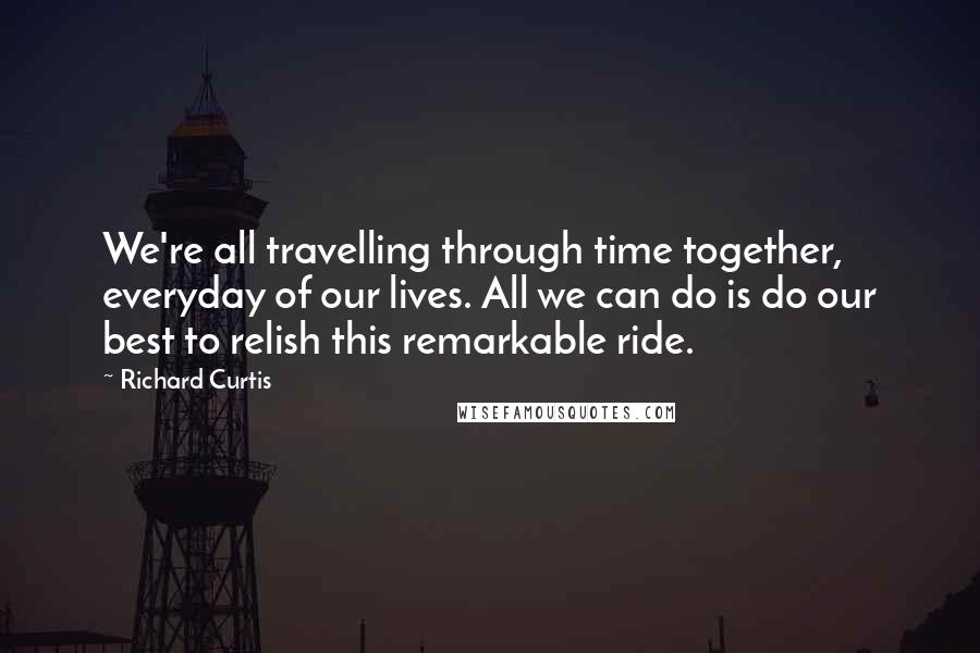 Richard Curtis Quotes: We're all travelling through time together, everyday of our lives. All we can do is do our best to relish this remarkable ride.