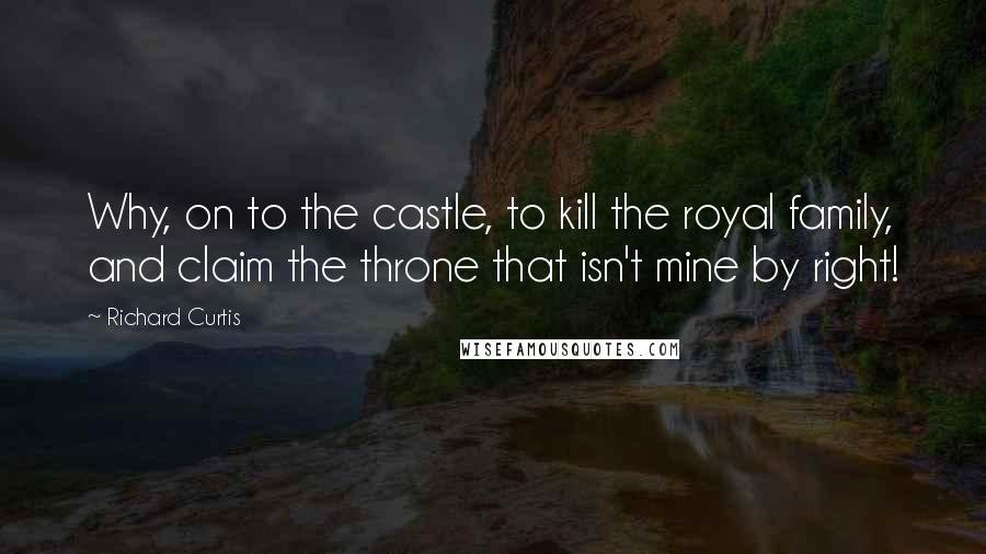 Richard Curtis Quotes: Why, on to the castle, to kill the royal family, and claim the throne that isn't mine by right!