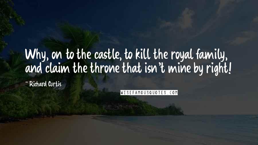 Richard Curtis Quotes: Why, on to the castle, to kill the royal family, and claim the throne that isn't mine by right!