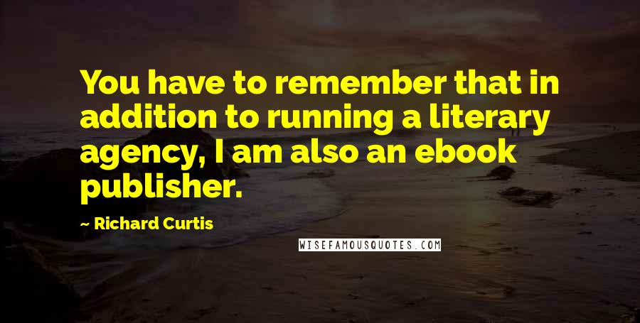 Richard Curtis Quotes: You have to remember that in addition to running a literary agency, I am also an ebook publisher.