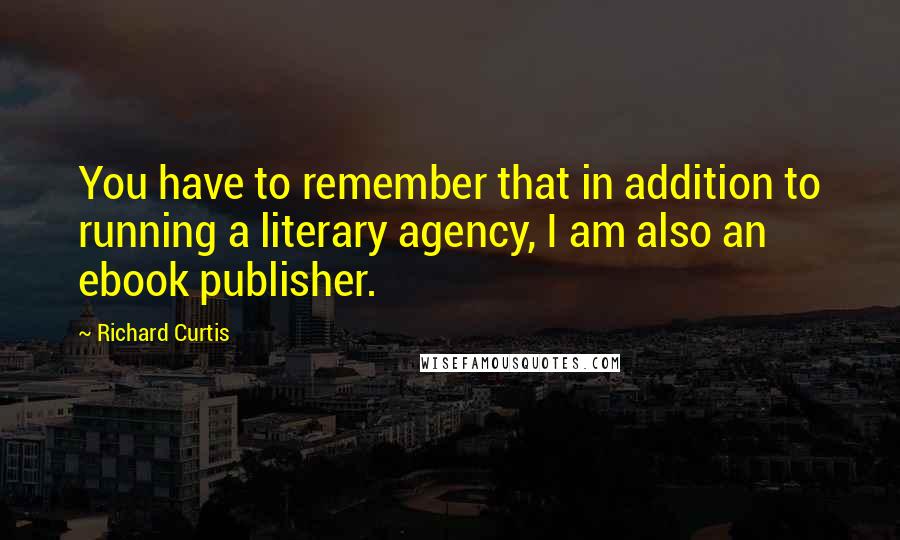 Richard Curtis Quotes: You have to remember that in addition to running a literary agency, I am also an ebook publisher.