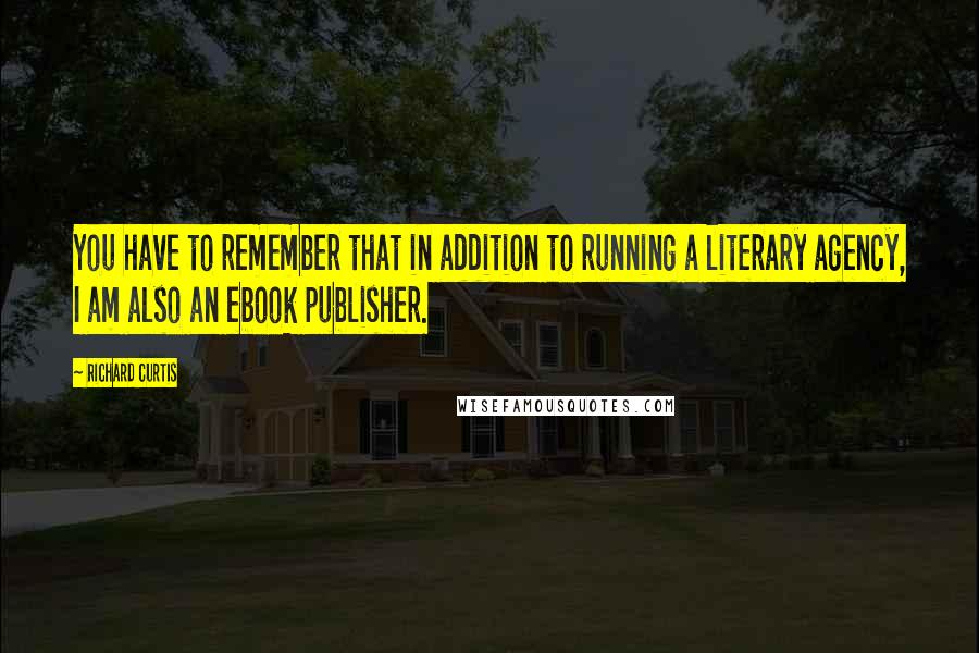 Richard Curtis Quotes: You have to remember that in addition to running a literary agency, I am also an ebook publisher.