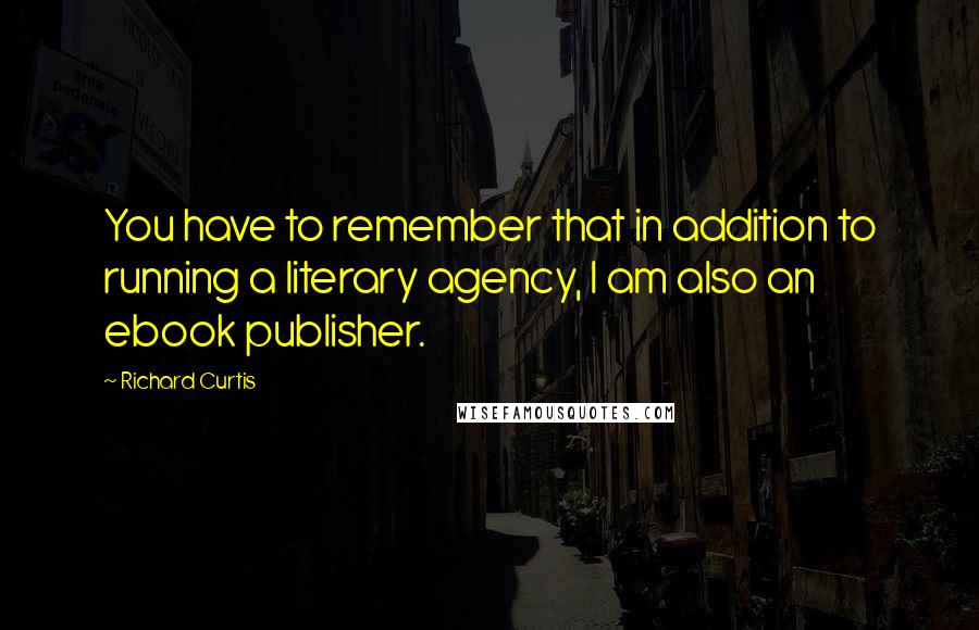 Richard Curtis Quotes: You have to remember that in addition to running a literary agency, I am also an ebook publisher.