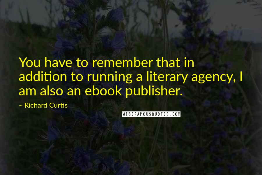 Richard Curtis Quotes: You have to remember that in addition to running a literary agency, I am also an ebook publisher.