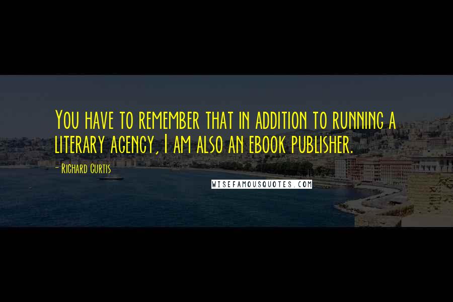 Richard Curtis Quotes: You have to remember that in addition to running a literary agency, I am also an ebook publisher.