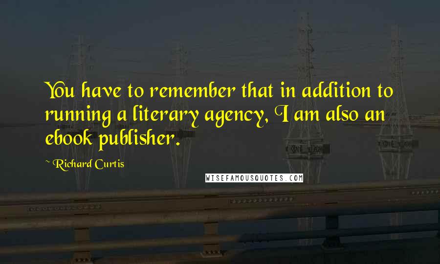 Richard Curtis Quotes: You have to remember that in addition to running a literary agency, I am also an ebook publisher.