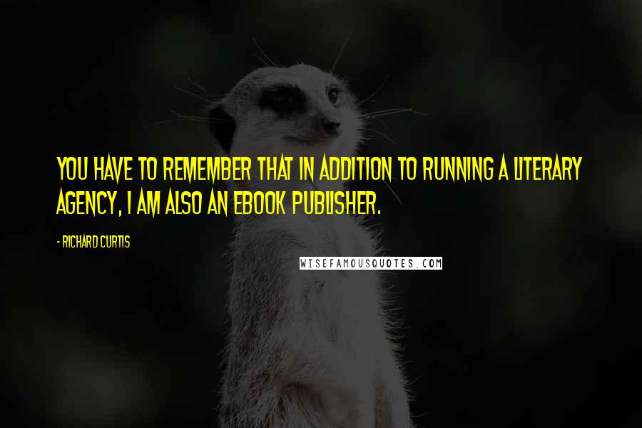 Richard Curtis Quotes: You have to remember that in addition to running a literary agency, I am also an ebook publisher.