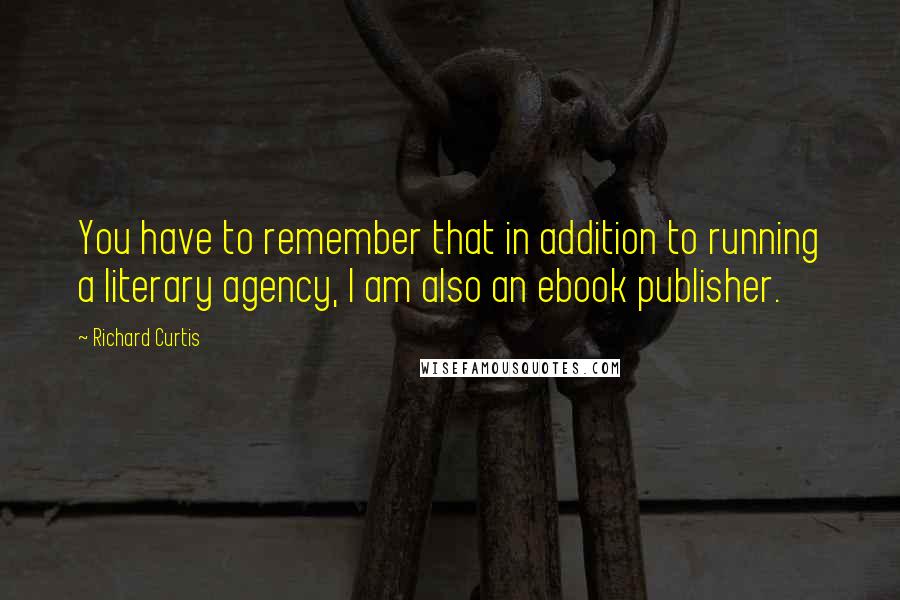 Richard Curtis Quotes: You have to remember that in addition to running a literary agency, I am also an ebook publisher.