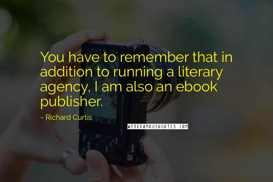 Richard Curtis Quotes: You have to remember that in addition to running a literary agency, I am also an ebook publisher.