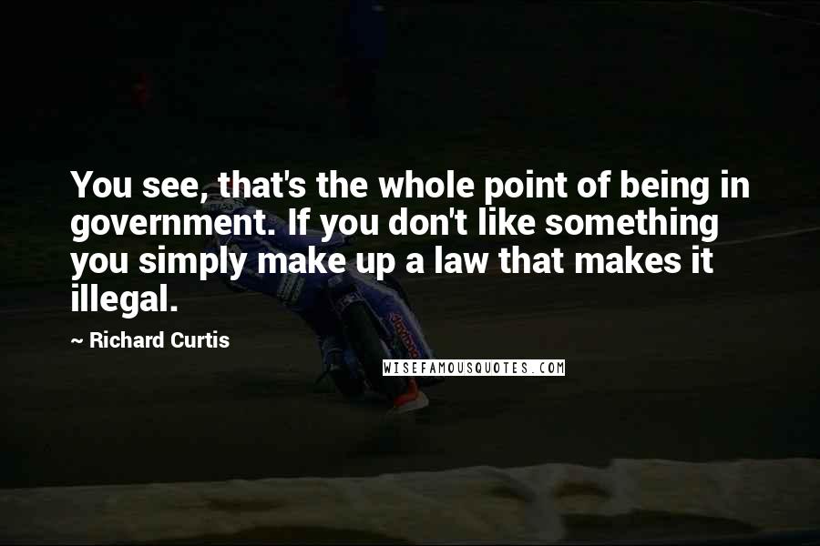 Richard Curtis Quotes: You see, that's the whole point of being in government. If you don't like something you simply make up a law that makes it illegal.