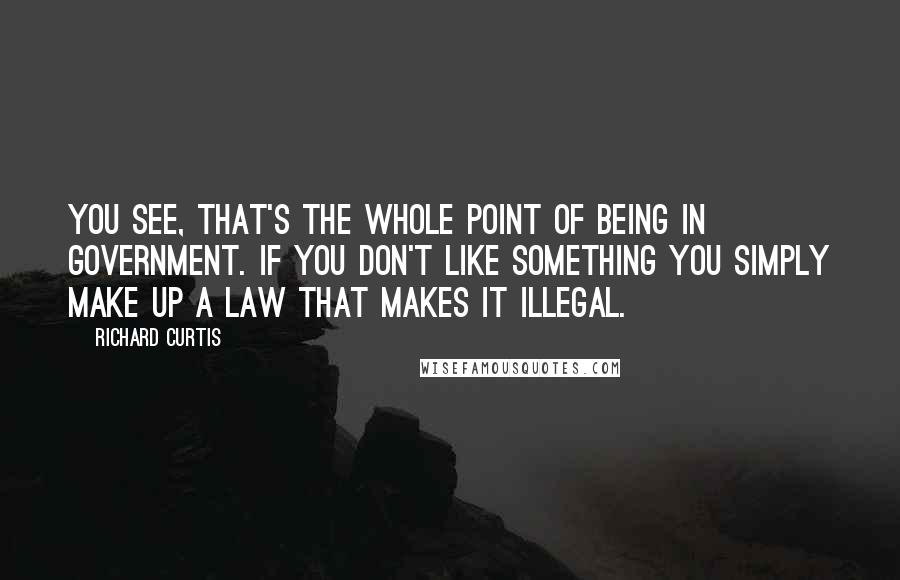 Richard Curtis Quotes: You see, that's the whole point of being in government. If you don't like something you simply make up a law that makes it illegal.