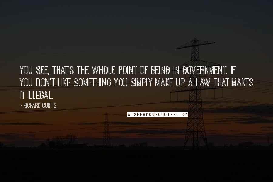 Richard Curtis Quotes: You see, that's the whole point of being in government. If you don't like something you simply make up a law that makes it illegal.