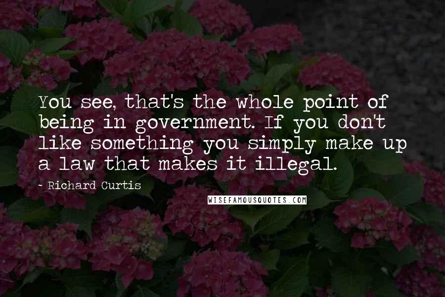 Richard Curtis Quotes: You see, that's the whole point of being in government. If you don't like something you simply make up a law that makes it illegal.