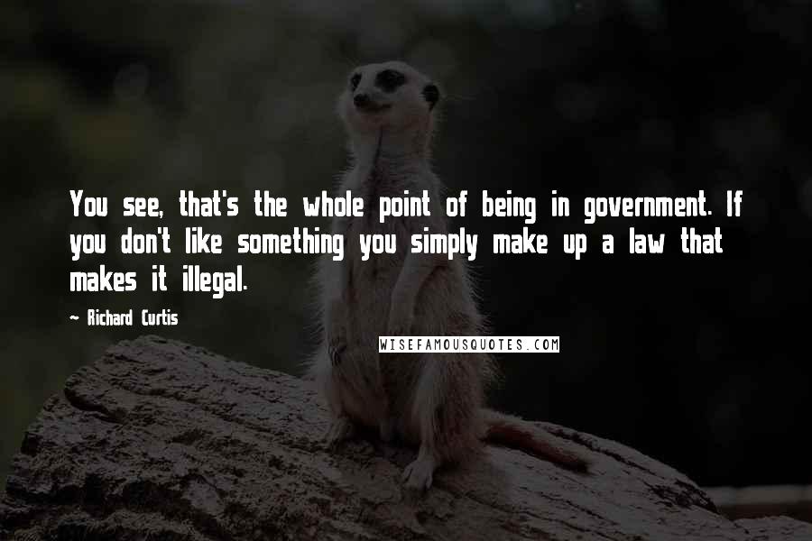 Richard Curtis Quotes: You see, that's the whole point of being in government. If you don't like something you simply make up a law that makes it illegal.