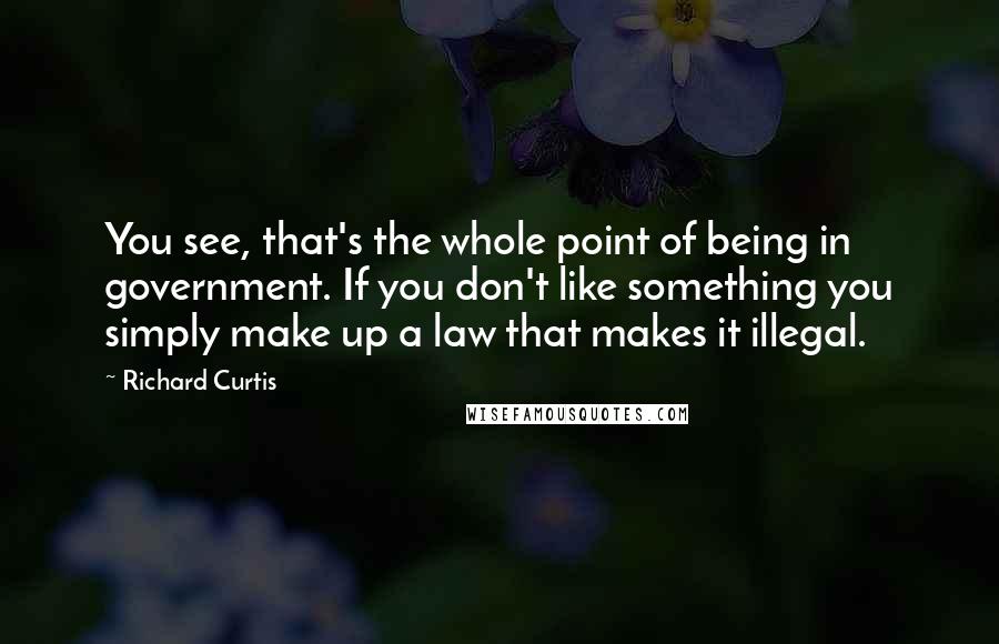 Richard Curtis Quotes: You see, that's the whole point of being in government. If you don't like something you simply make up a law that makes it illegal.