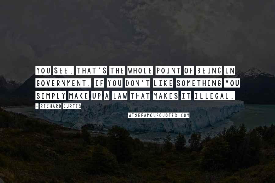 Richard Curtis Quotes: You see, that's the whole point of being in government. If you don't like something you simply make up a law that makes it illegal.