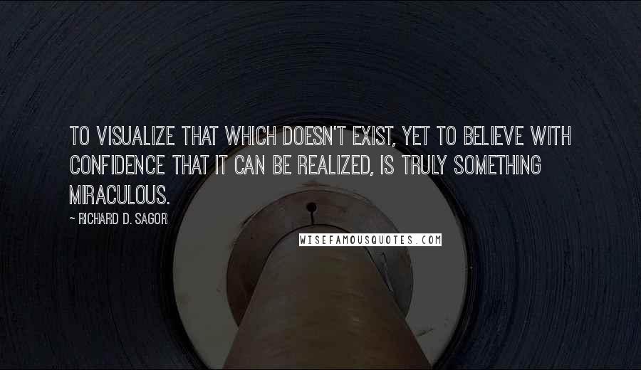 Richard D. Sagor Quotes: To visualize that which doesn't exist, yet to believe with confidence that it can be realized, is truly something miraculous.