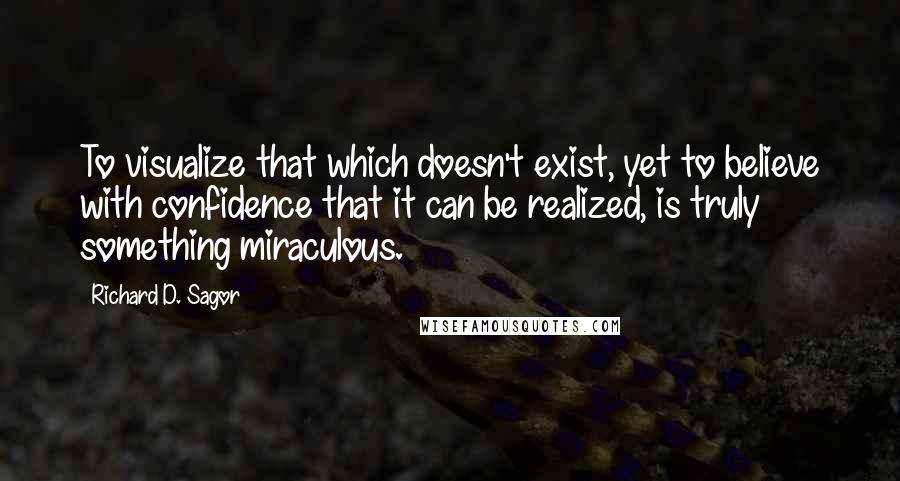 Richard D. Sagor Quotes: To visualize that which doesn't exist, yet to believe with confidence that it can be realized, is truly something miraculous.