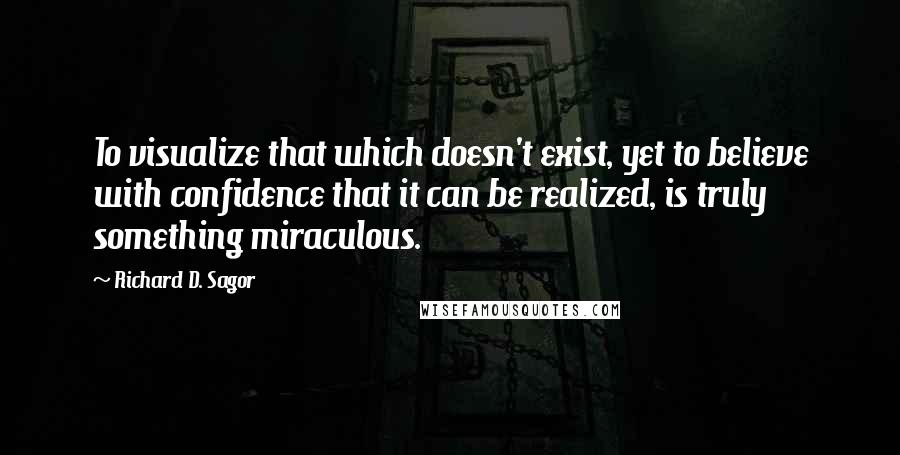 Richard D. Sagor Quotes: To visualize that which doesn't exist, yet to believe with confidence that it can be realized, is truly something miraculous.