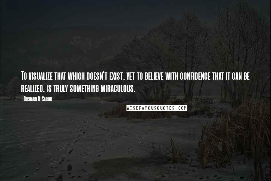 Richard D. Sagor Quotes: To visualize that which doesn't exist, yet to believe with confidence that it can be realized, is truly something miraculous.