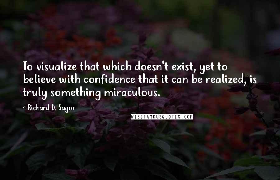 Richard D. Sagor Quotes: To visualize that which doesn't exist, yet to believe with confidence that it can be realized, is truly something miraculous.