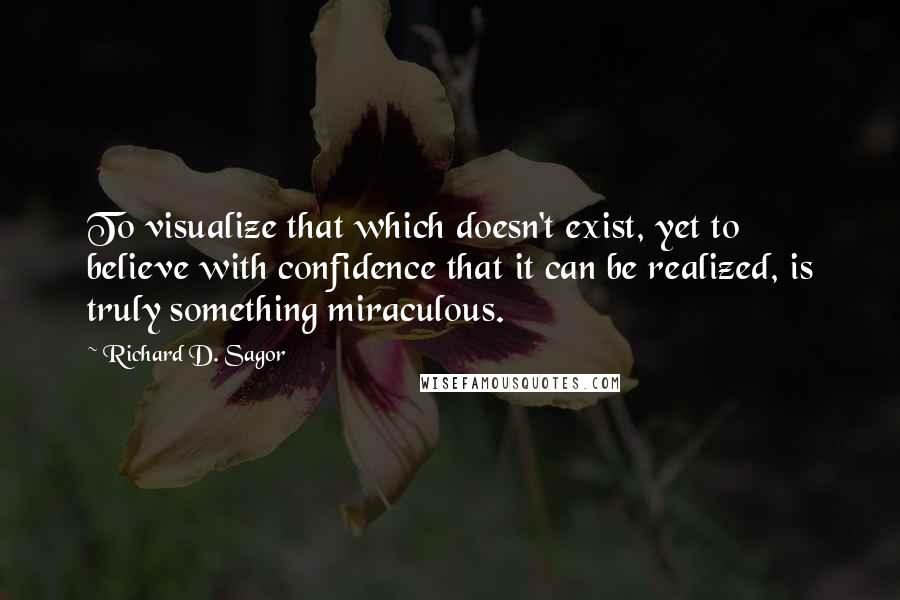 Richard D. Sagor Quotes: To visualize that which doesn't exist, yet to believe with confidence that it can be realized, is truly something miraculous.