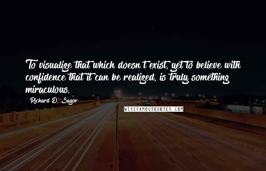 Richard D. Sagor Quotes: To visualize that which doesn't exist, yet to believe with confidence that it can be realized, is truly something miraculous.