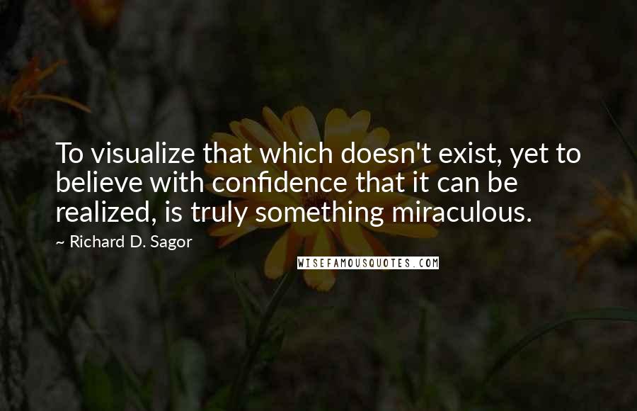 Richard D. Sagor Quotes: To visualize that which doesn't exist, yet to believe with confidence that it can be realized, is truly something miraculous.