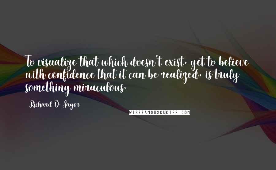 Richard D. Sagor Quotes: To visualize that which doesn't exist, yet to believe with confidence that it can be realized, is truly something miraculous.