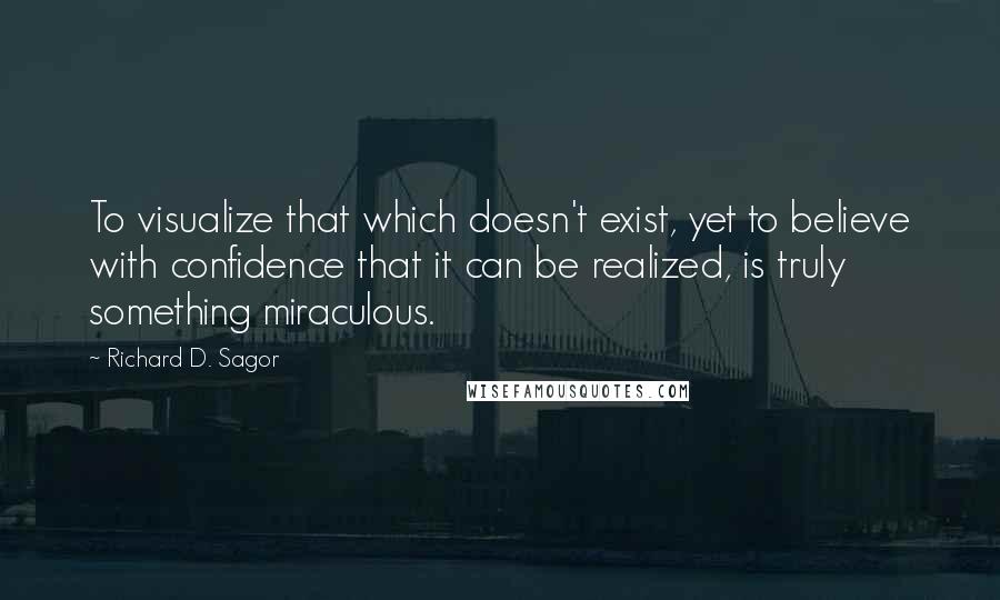 Richard D. Sagor Quotes: To visualize that which doesn't exist, yet to believe with confidence that it can be realized, is truly something miraculous.