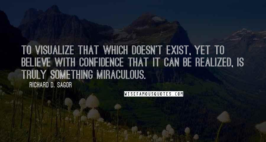 Richard D. Sagor Quotes: To visualize that which doesn't exist, yet to believe with confidence that it can be realized, is truly something miraculous.