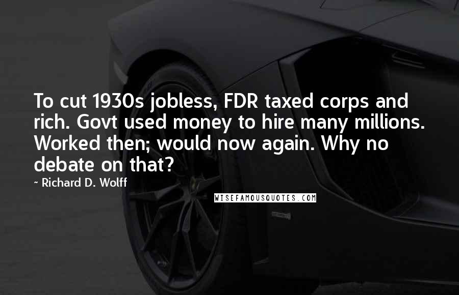 Richard D. Wolff Quotes: To cut 1930s jobless, FDR taxed corps and rich. Govt used money to hire many millions. Worked then; would now again. Why no debate on that?