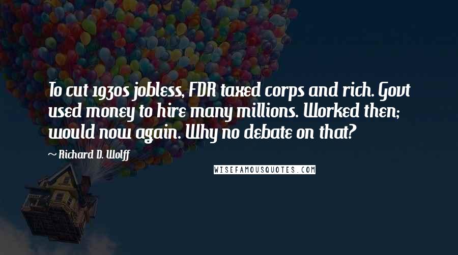 Richard D. Wolff Quotes: To cut 1930s jobless, FDR taxed corps and rich. Govt used money to hire many millions. Worked then; would now again. Why no debate on that?
