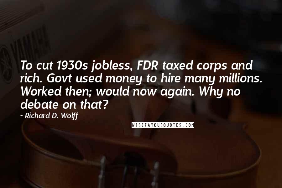 Richard D. Wolff Quotes: To cut 1930s jobless, FDR taxed corps and rich. Govt used money to hire many millions. Worked then; would now again. Why no debate on that?