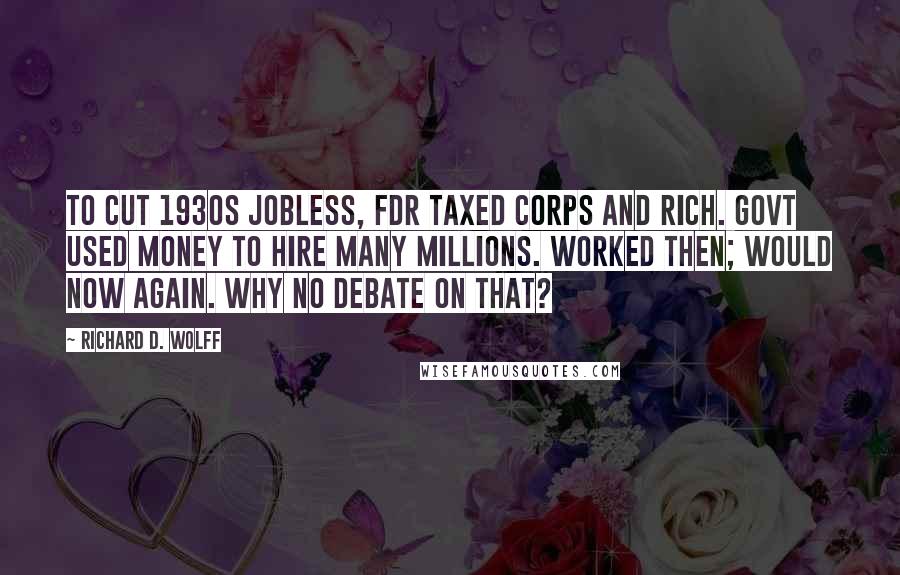 Richard D. Wolff Quotes: To cut 1930s jobless, FDR taxed corps and rich. Govt used money to hire many millions. Worked then; would now again. Why no debate on that?