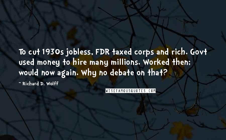 Richard D. Wolff Quotes: To cut 1930s jobless, FDR taxed corps and rich. Govt used money to hire many millions. Worked then; would now again. Why no debate on that?
