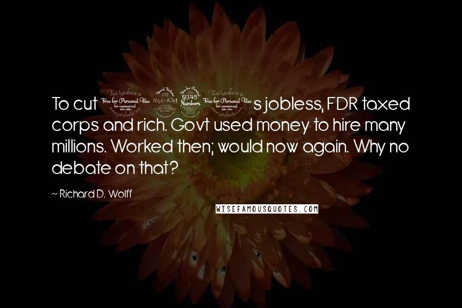 Richard D. Wolff Quotes: To cut 1930s jobless, FDR taxed corps and rich. Govt used money to hire many millions. Worked then; would now again. Why no debate on that?