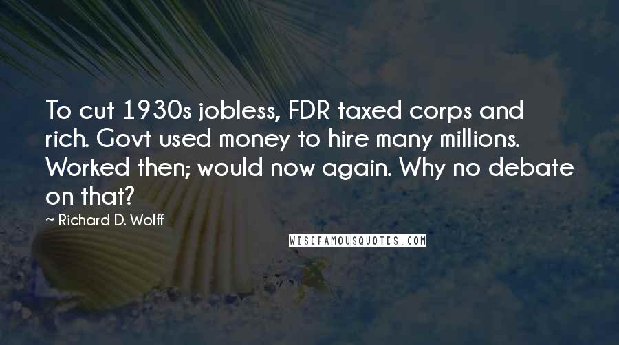 Richard D. Wolff Quotes: To cut 1930s jobless, FDR taxed corps and rich. Govt used money to hire many millions. Worked then; would now again. Why no debate on that?