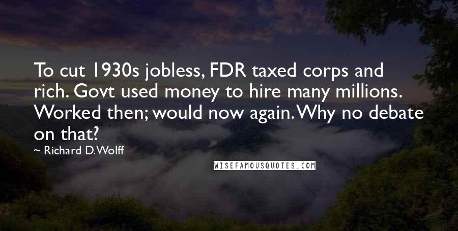 Richard D. Wolff Quotes: To cut 1930s jobless, FDR taxed corps and rich. Govt used money to hire many millions. Worked then; would now again. Why no debate on that?