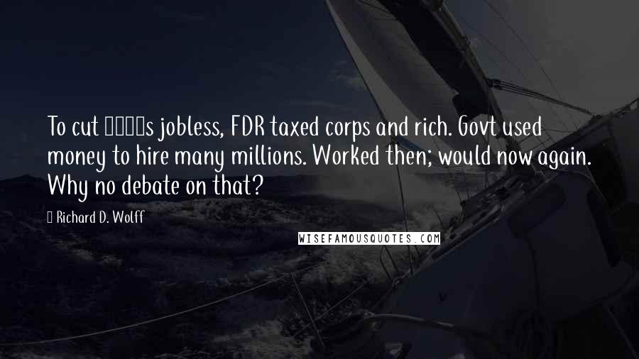 Richard D. Wolff Quotes: To cut 1930s jobless, FDR taxed corps and rich. Govt used money to hire many millions. Worked then; would now again. Why no debate on that?